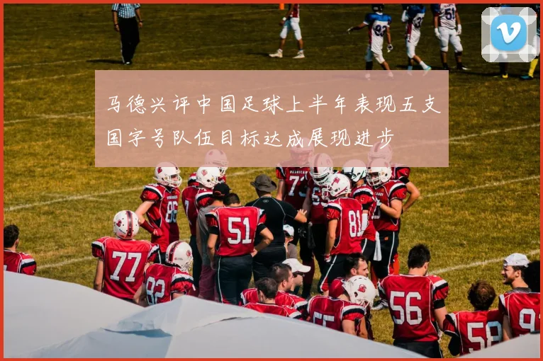 马德兴评中国足球上半年表现五支国字号队伍目标达成展现进步