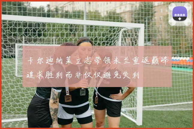 卡尔迪纳莱立志带领米兰重返巅峰追求胜利而非仅仅避免失利