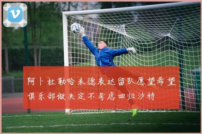 阿卜杜勒哈米德表达留队愿望希望俱乐部做决定不考虑回归沙特