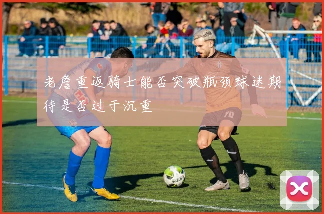 老詹重返骑士能否突破瓶颈球迷期待是否过于沉重