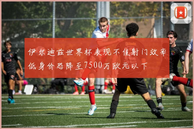 伊尔迪兹世界杯表现不佳射门效率低身价恐降至7500万欧元以下