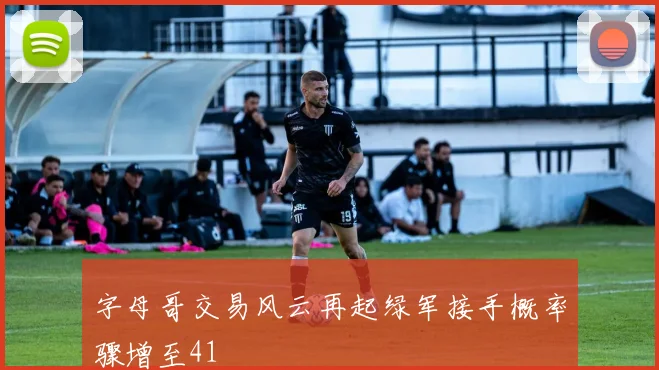 字母哥交易风云再起绿军接手概率骤增至41