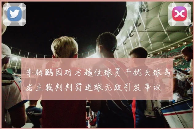 李钧鹏因对方越位球员干扰头球乌龙主裁判判罚进球无效引发争议