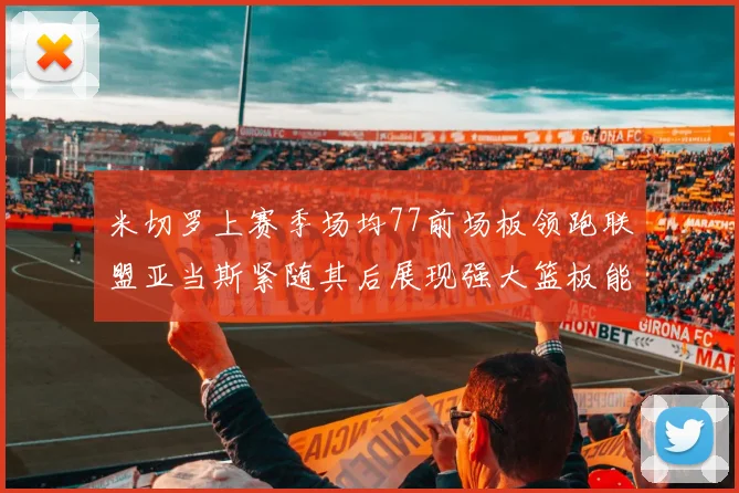 米切罗上赛季场均77前场板领跑联盟亚当斯紧随其后展现强大篮板能力