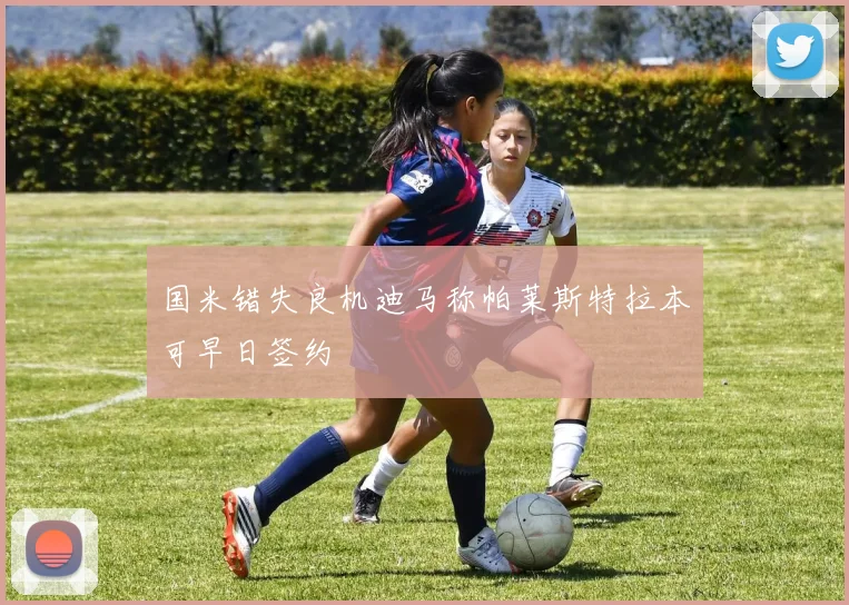 国米错失良机迪马称帕莱斯特拉本可早日签约