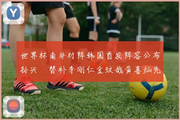 世界杯南非对阵韩国首发阵容公布孙兴慜替补李刚仁金玟哉黄喜灿先发