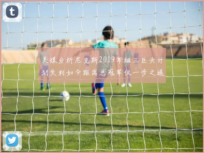 美媒分析尼克斯2019年组三巨头计划失利如今距离总冠军仅一步之遥