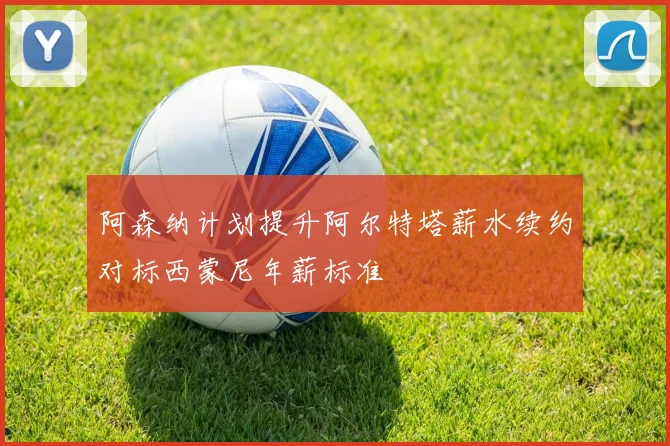 阿森纳计划提升阿尔特塔薪水续约对标西蒙尼年薪标准