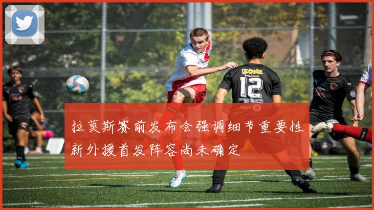 拉莫斯赛前发布会强调细节重要性新外援首发阵容尚未确定