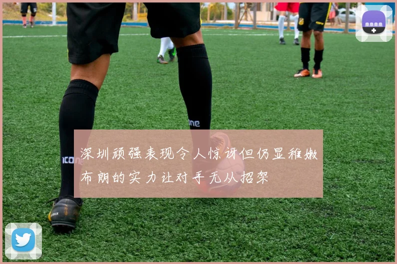 深圳顽强表现令人惊讶但仍显稚嫩布朗的实力让对手无从招架